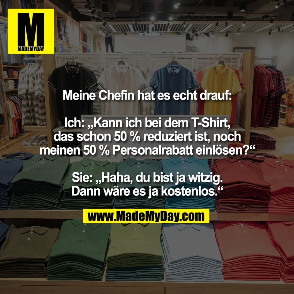 Meine Chefin hat es echt drauf:<br />
<br />
Ich: „Kann ich bei dem T-Shirt,<br />
das schon 50 % reduziert ist, noch<br />
meinen 50 % Personalrabatt einlösen?“<br />
<br />
Sie: „Haha, du bist ja witzig.<br />
Dann wäre es ja kostenlos.“