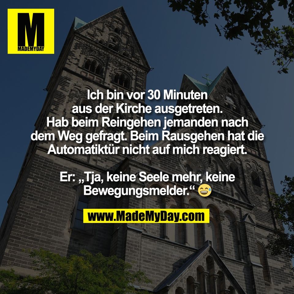 Ich bin vor 30 Minuten<br />
aus der Kirche ausgetreten.<br />
Hab beim Reingehen jemanden nach<br />
dem Weg gefragt. Beim Rausgehen hat die<br />
Automatiktür nicht auf mich reagiert.<br />
<br />
Er: „Tja, keine Seele mehr, keine<br />
Bewegungsmelder.“ 😅