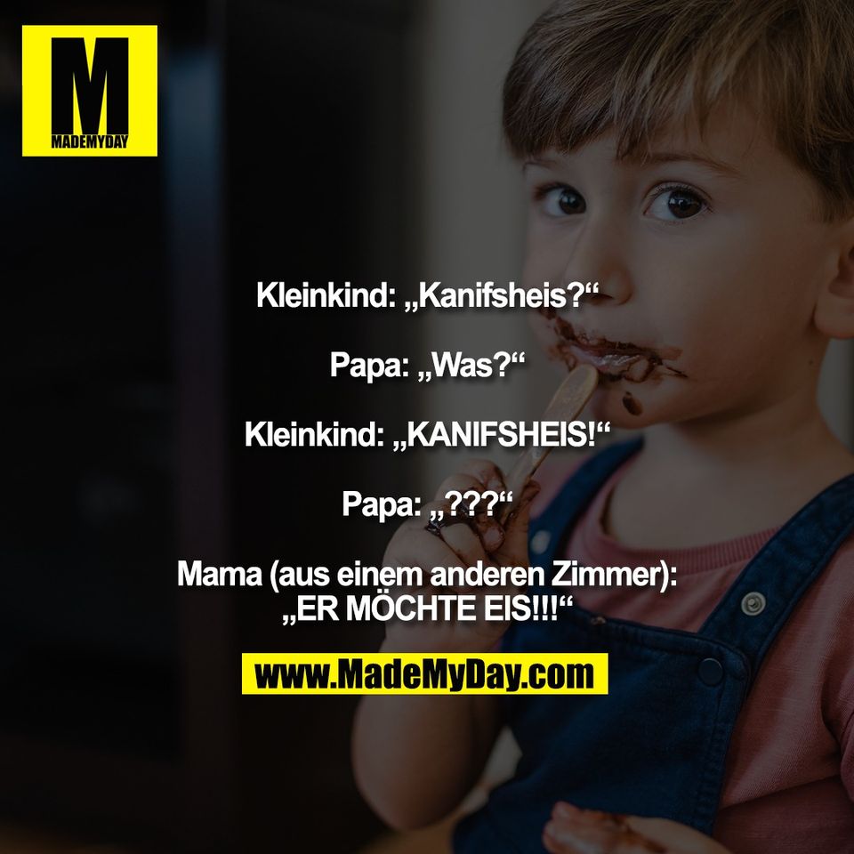 Kleinkind: „Kanifsheis?“<br />
<br />
Papa: „Was?“<br />
<br />
Kleinkind: „KANIFSHEIS!“<br />
<br />
Papa: „???“<br />
<br />
Mama (aus einem anderen Zimmer):<br />
„ER MÖCHTE EIS!!!“