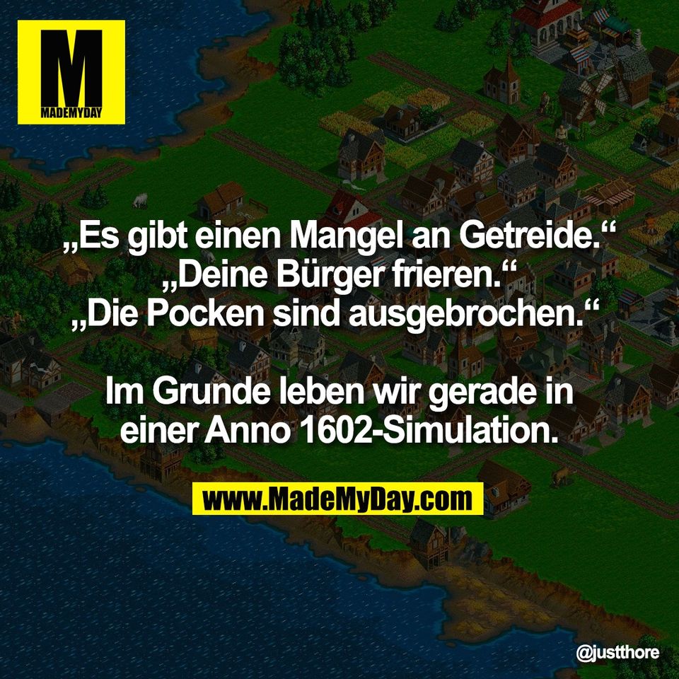 „Es gibt einen Mangel an Getreide.“<br />
„Deine Bürger frieren.“<br />
„Die Pocken sind ausgebrochen.“ <br />
<br />
Im Grunde leben wir gerade in<br />
einer Anno 1602-Simulation.