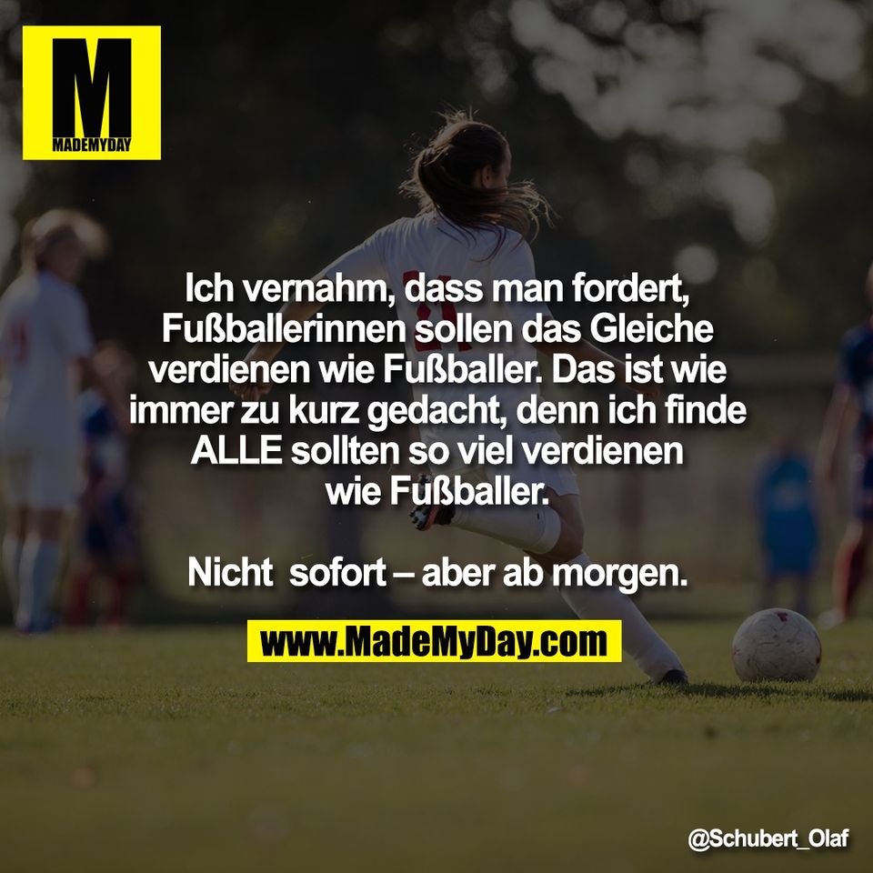 Ich vernahm, dass man fordert,<br />
Fußballerinnen sollen das Gleiche<br />
verdienen wie Fußballer. Das ist wie<br />
immer zu kurz gedacht, denn ich finde<br />
ALLE sollten so viel verdienen<br />
wie Fußballer.<br />
<br />
Nicht  sofort – aber ab morgen.