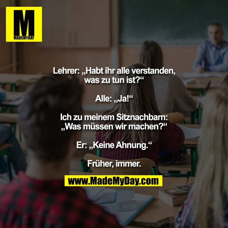 Lehrer: „Habt ihr alle verstanden,<br />
was zu tun ist?“<br />
<br />
Alle: „Ja!“<br />
<br />
Ich zu meinem Sitznachbarn:<br />
„Was müssen wir machen?“<br />
<br />
Er: „Keine Ahnung.“<br />
<br />
Früher, immer.