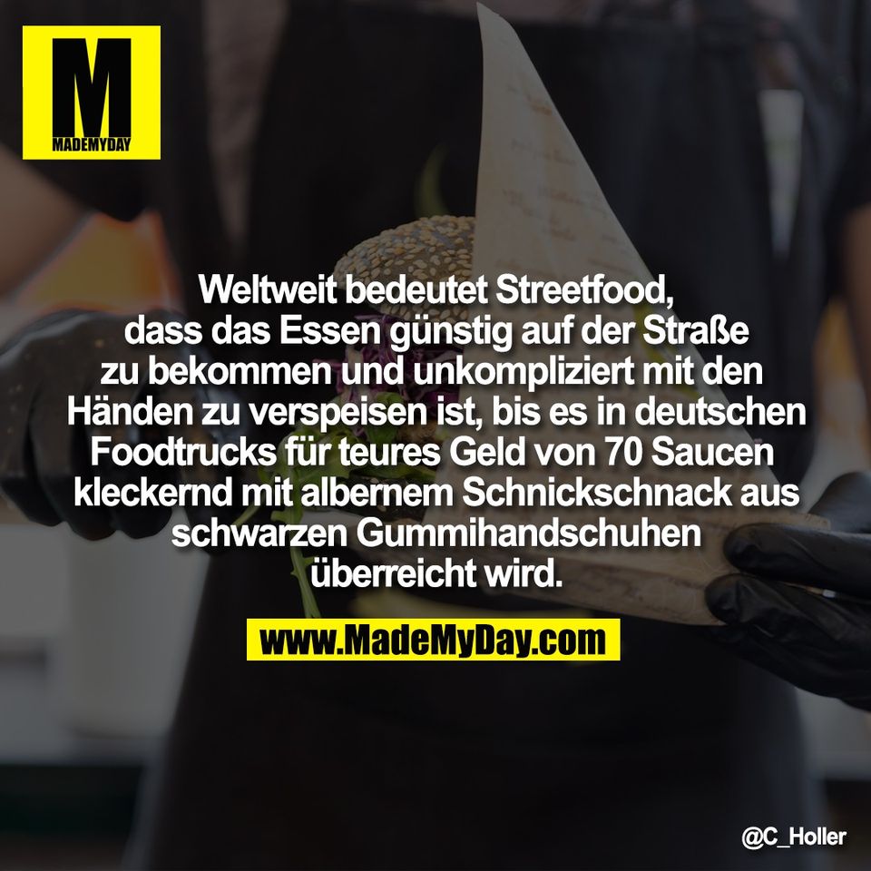 Weltweit bedeutet Streetfood,<br />
dass das Essen günstig auf der Straße<br />
zu bekommen und unkompliziert mit den <br />
Händen zu verspeisen ist, bis es in deutschen<br />
Foodtrucks für teures Geld von 70 Saucen <br />
kleckernd mit albernem Schnickschnack aus<br />
schwarzen Gummihandschuhen<br />
überreicht wird.