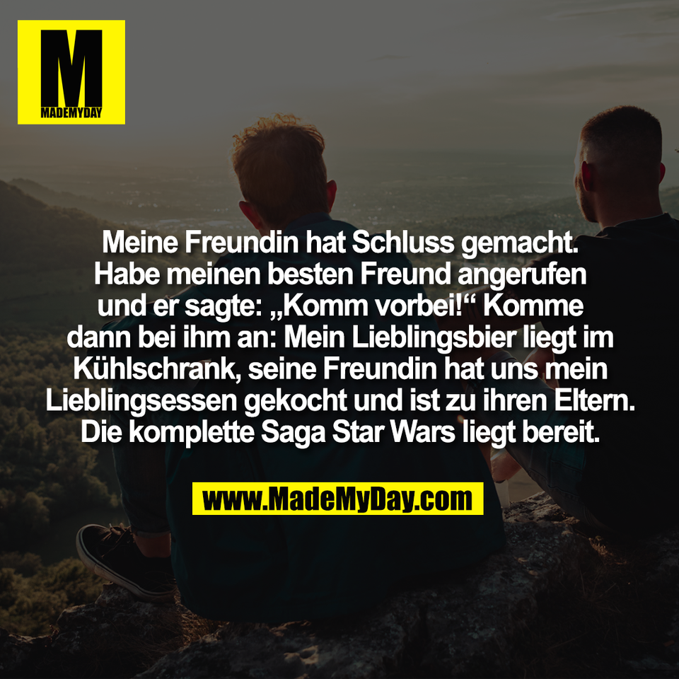 Meine Freundin hat Schluss gemacht.<br />
Habe meinen besten Freund angerufen<br />
und er sagte: „Komm vorbei!“ Komme<br />
dann bei ihm an: Mein Lieblingsbier liegt im<br />
Kühlschrank, seine Freundin hat uns mein<br />
Lieblingsessen gekocht und ist zu ihren Eltern.<br />
Die komplette Saga Star Wars liegt bereit.