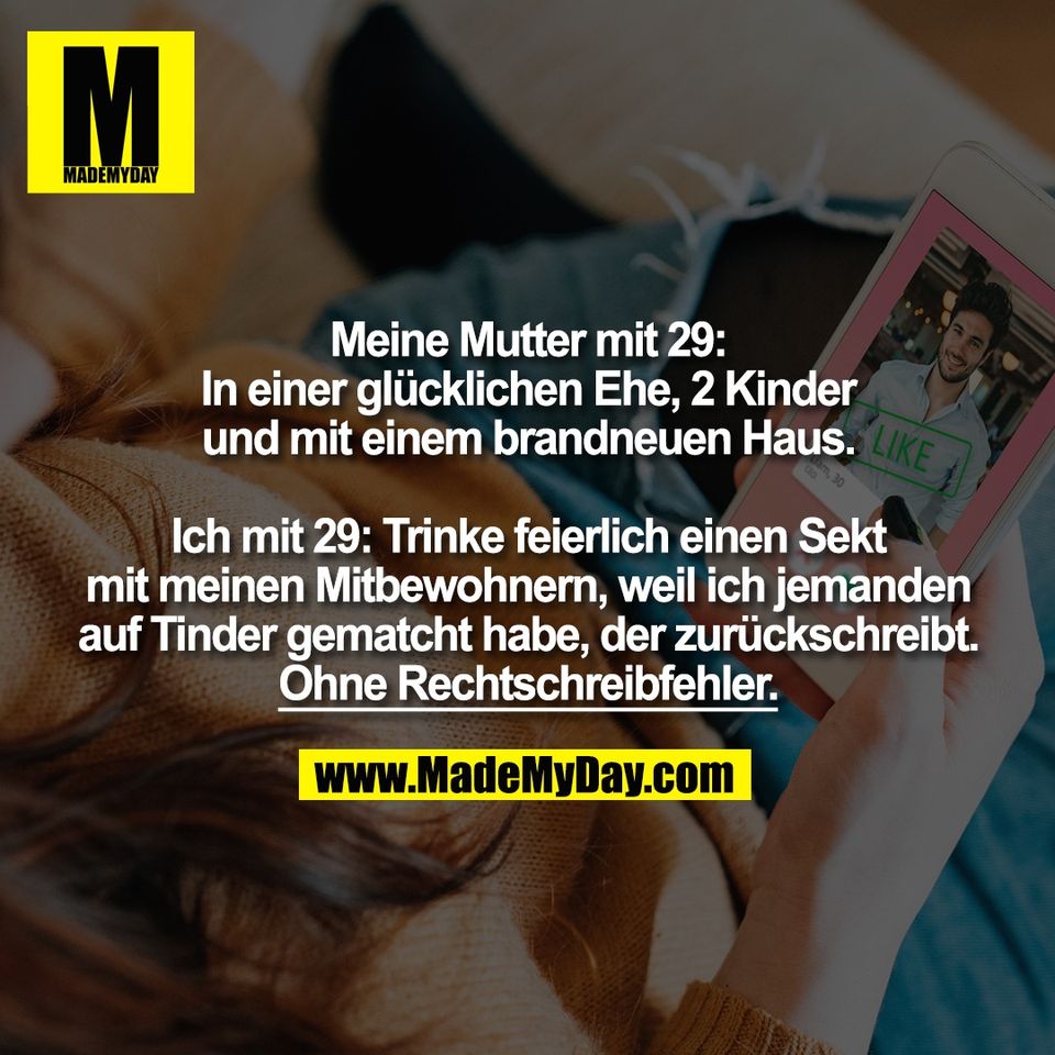 Meine Mutter mit 29:<br />
In einer glücklichen Ehe, 2 Kinder<br />
und mit einem brandneuen Haus.<br />
<br />
Ich mit 29: Trinke feierlich einen Sekt<br />
mit meinen Mitbewohnern, weil ich jemanden<br />
auf Tinder gematcht habe, der zurückschreibt.<br />
Ohne Rechtschreibfehler.