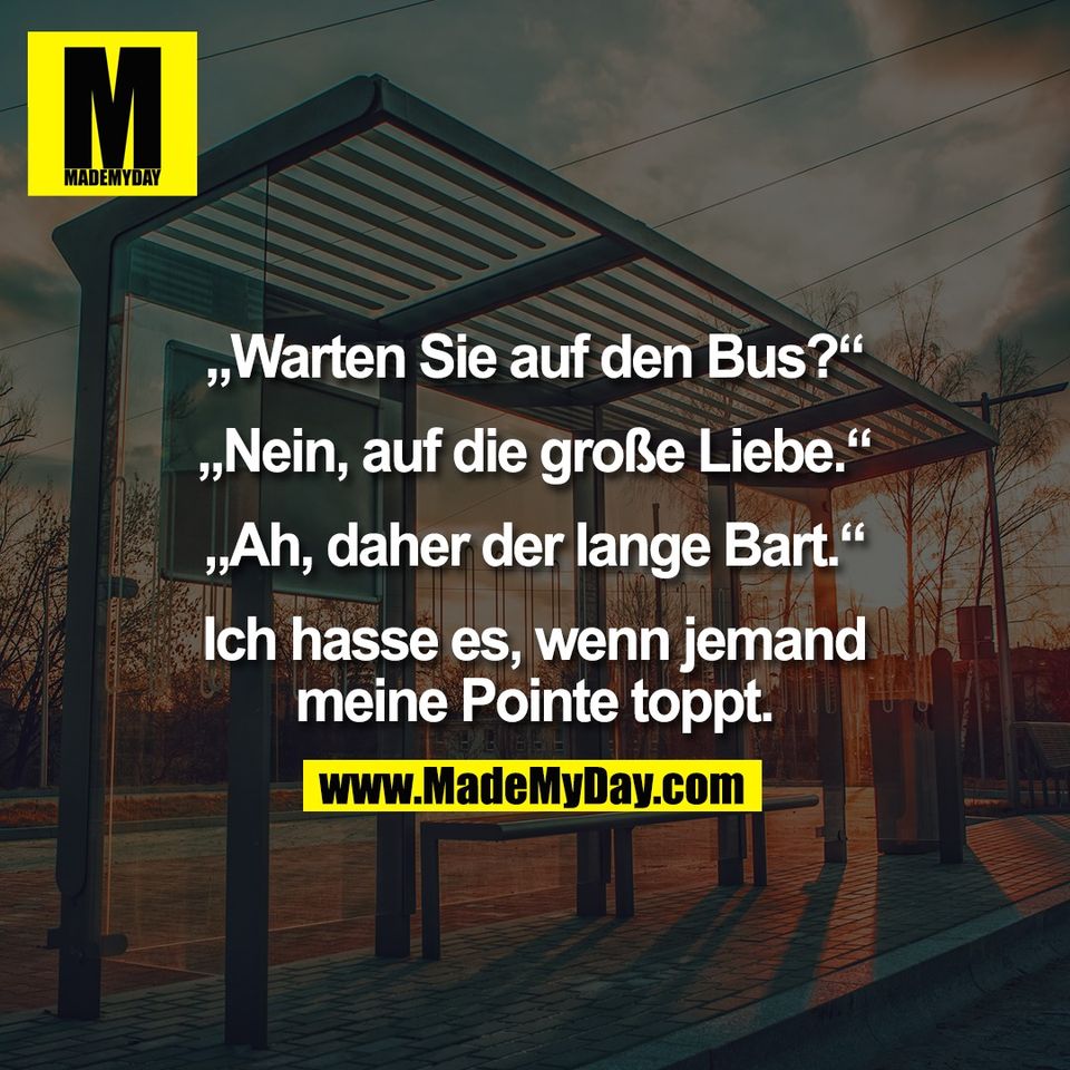 „Warten Sie auf den Bus?“<br />
<br />
„Nein, auf die große Liebe.“<br />
<br />
„Ah, daher der lange Bart.“<br />
<br />
Ich hasse es, wenn jemand<br />
meine Pointe toppt.