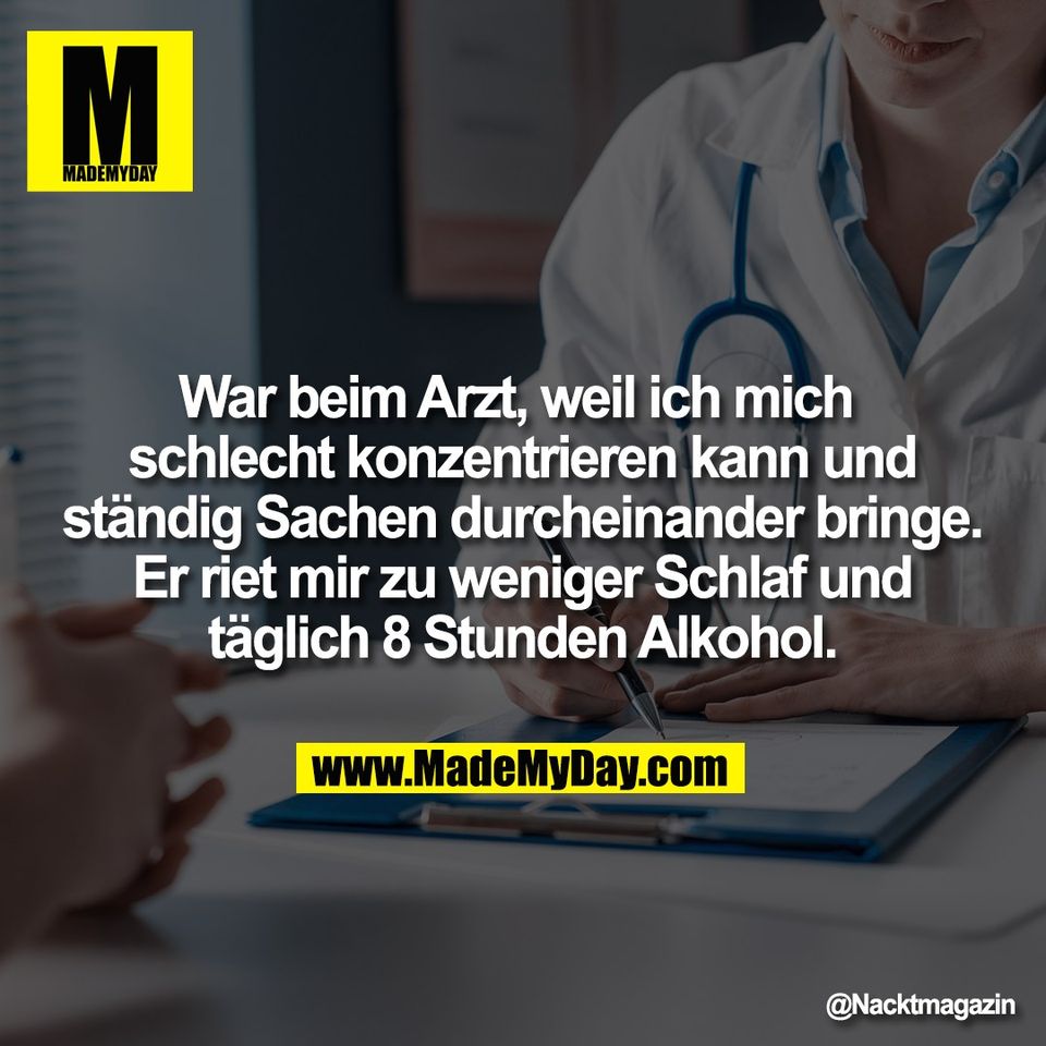 War beim Arzt, weil ich mich <br />
schlecht konzentrieren kann und<br />
ständig Sachen durcheinander bringe.<br />
Er riet mir zu weniger Schlaf und<br />
täglich 8 Stunden Alkohol.