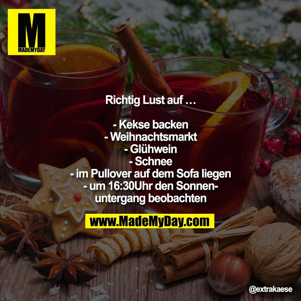 Richtig Lust auf …<br />
<br />
- Kekse backen<br />
- Weihnachtsmarkt<br />
- Glühwein<br />
- Schnee<br />
- im Pullover auf dem Sofa liegen<br />
- um 16:30Uhr den Sonnen-<br />
untergang beobachten