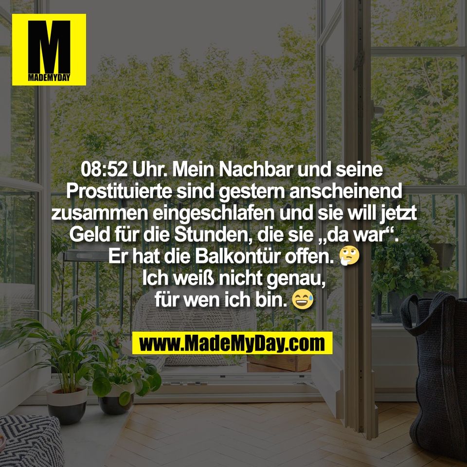 08:52 Uhr. Mein Nachbar und seine <br />
Prostituierte sind gestern anscheinend<br />
zusammen eingeschlafen und sie will jetzt<br />
Geld für die Stunden, die sie „da war“.<br />
Er hat die Balkontür offen. 🤔<br />
Ich weiß nicht genau,<br />
für wen ich bin. 😅
