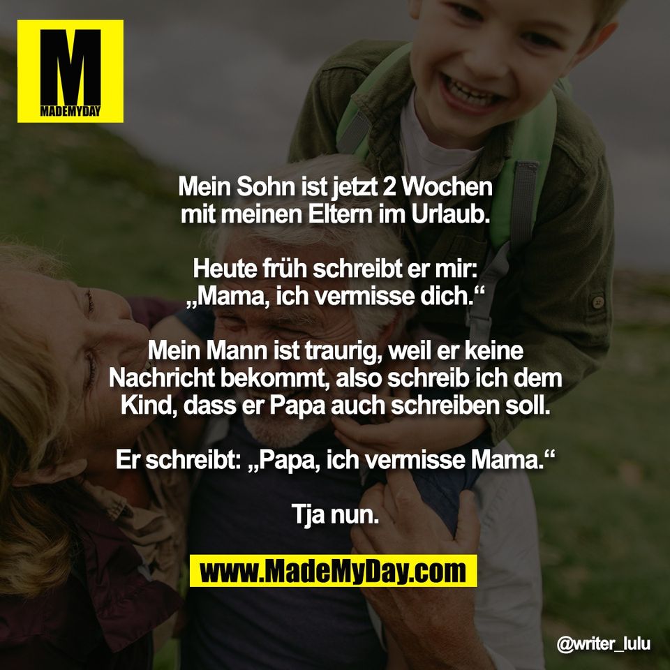 Mein Sohn ist jetzt 2 Wochen<br />
mit meinen Eltern im Urlaub.<br />
<br />
Heute früh schreibt er mir:<br />
„Mama, ich vermisse dich.“<br />
<br />
Mein Mann ist traurig, weil er keine<br />
Nachricht bekommt, also schreib ich dem<br />
Kind, dass er Papa auch schreiben soll.<br />
<br />
Er schreibt: „Papa, ich vermisse Mama.“<br />
<br />
Tja nun.