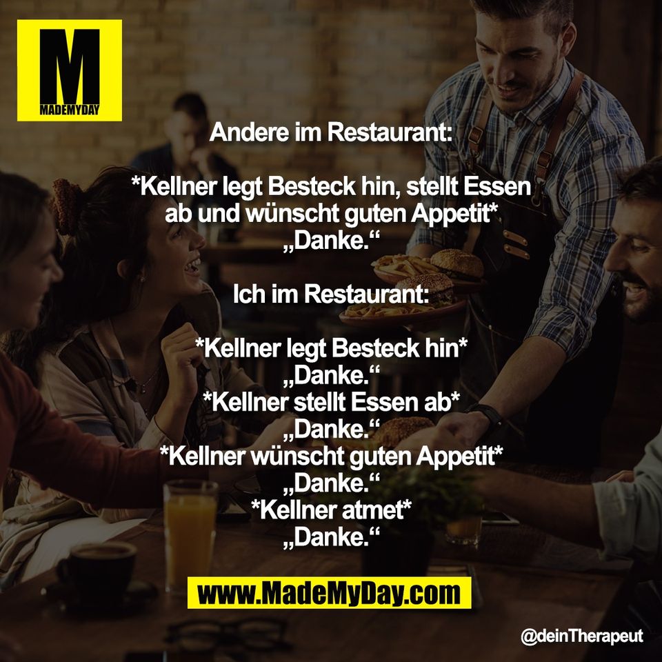 Andere im Restaurant:<br />
<br />
*Kellner legt Besteck hin, stellt Essen<br />
ab und wünscht guten Appetit*<br />
„Danke.“<br />
<br />
Ich im Restaurant:<br />
<br />
*Kellner legt Besteck hin*<br />
„Danke.“<br />
*Kellner stellt Essen ab*<br />
„Danke.“<br />
*Kellner wünscht guten Appetit*<br />
„Danke.“<br />
*Kellner atmet*<br />
„Danke.“