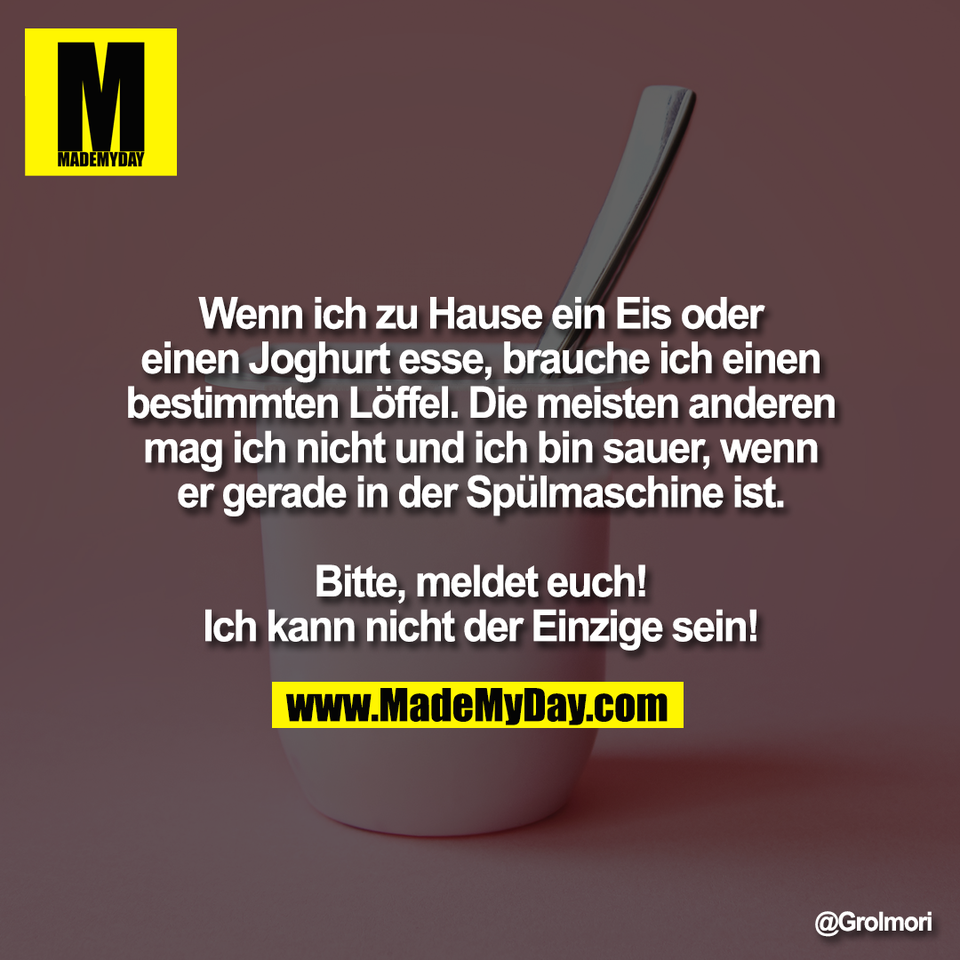 Wenn ich zu Hause ein Eis oder<br />
einen Joghurt esse, brauche ich einen<br />
bestimmten Löffel. Die meisten anderen<br />
mag ich nicht und ich bin sauer, wenn<br />
er gerade in der Spülmaschine ist.<br />
<br />
Bitte, meldet euch!<br />
Ich kann nicht der Einzige sein!