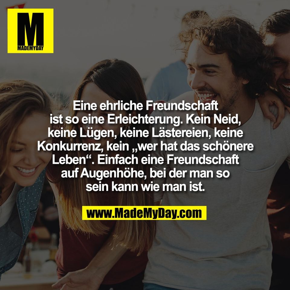 Eine ehrliche Freundschaft<br />
ist so eine Erleichterung. Kein Neid,<br />
keine Lügen, keine Lästereien, keine<br />
Konkurrenz, kein „wer hat das schönere<br />
Leben“. Einfach eine Freundschaft<br />
auf Augenhöhe, bei der man so<br />
sein kann wie man ist.