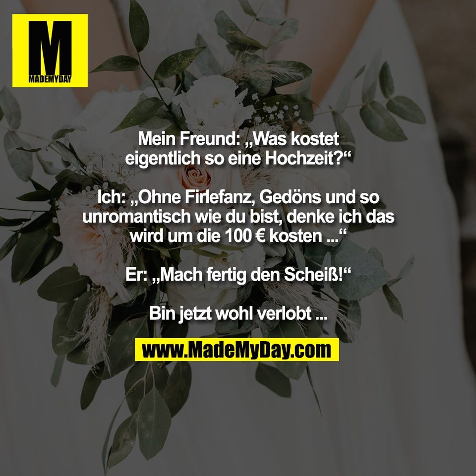 Mein Freund: „Was kostet<br />
eigentlich so eine Hochzeit?“<br />
<br />
Ich: „Ohne Firlefanz, Gedöns und so<br />
unromantisch wie du bist, denke ich das<br />
wird um die 100 € kosten ...“<br />
<br />
Er: „Mach fertig den Scheiß!“<br />
<br />
Bin jetzt wohl verlobt ...