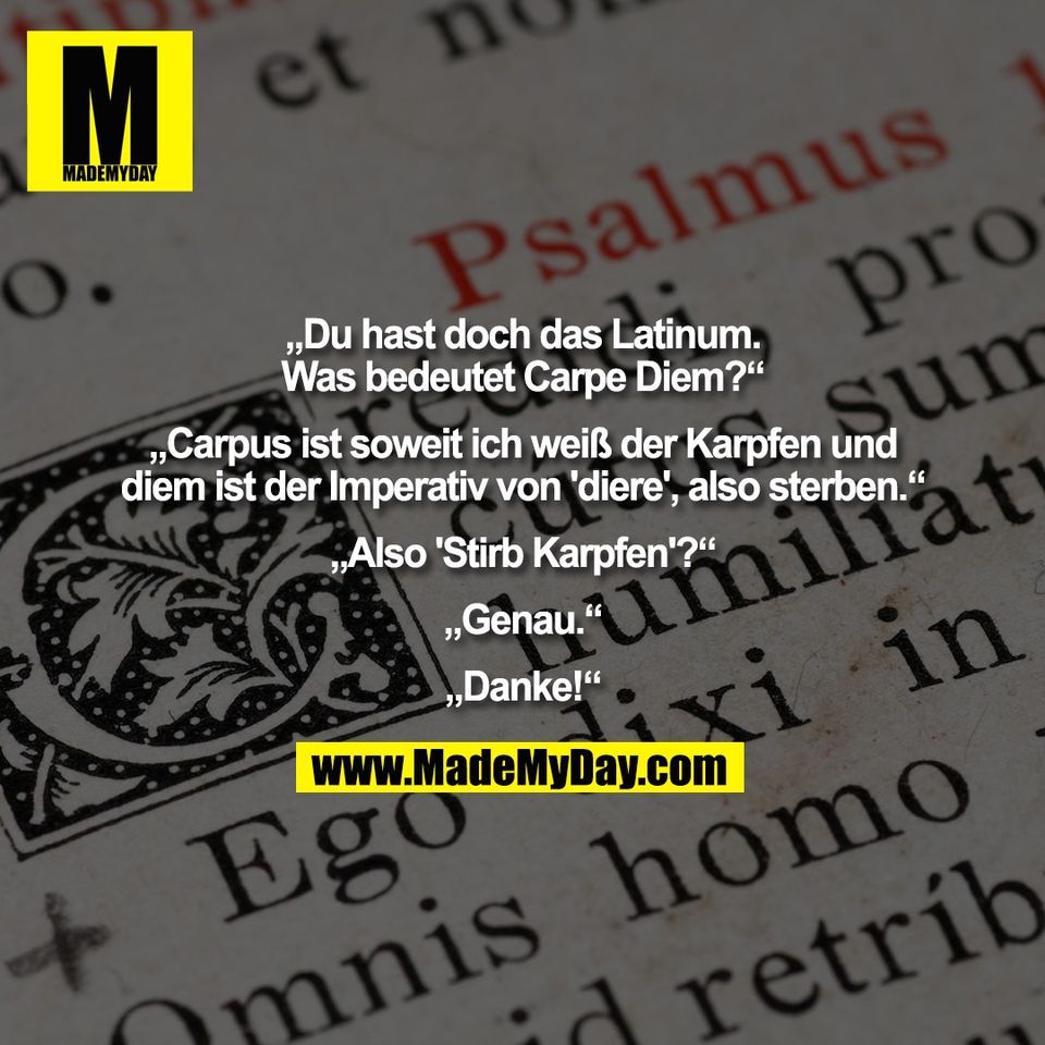 „Du hast doch das Latinum.<br />
Was bedeutet Carpe Diem?“<br />
<br />
„Carpus ist soweit ich weiß der Karpfen und<br />
diem ist der Imperativ von 'diere', also sterben.“<br />
<br />
„Also 'Stirb Karpfen'?“<br />
<br />
„Genau.“<br />
<br />
„Danke!“