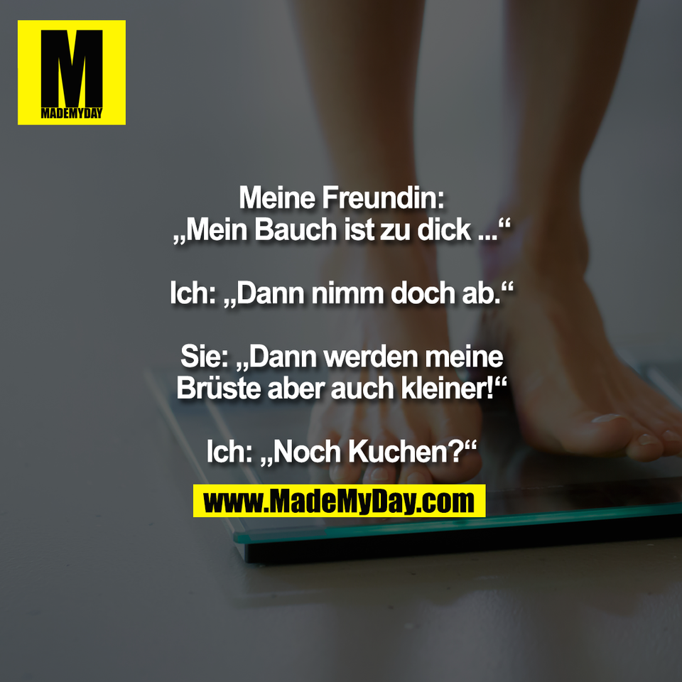 Meine Freundin:<br />
„Mein Bauch ist zu dick ...“<br />
<br />
Ich: „Dann nimm doch ab.“<br />
<br />
Sie: „Dann werden meine<br />
Brüste aber auch kleiner!“<br />
<br />
Ich: „Noch Kuchen?“