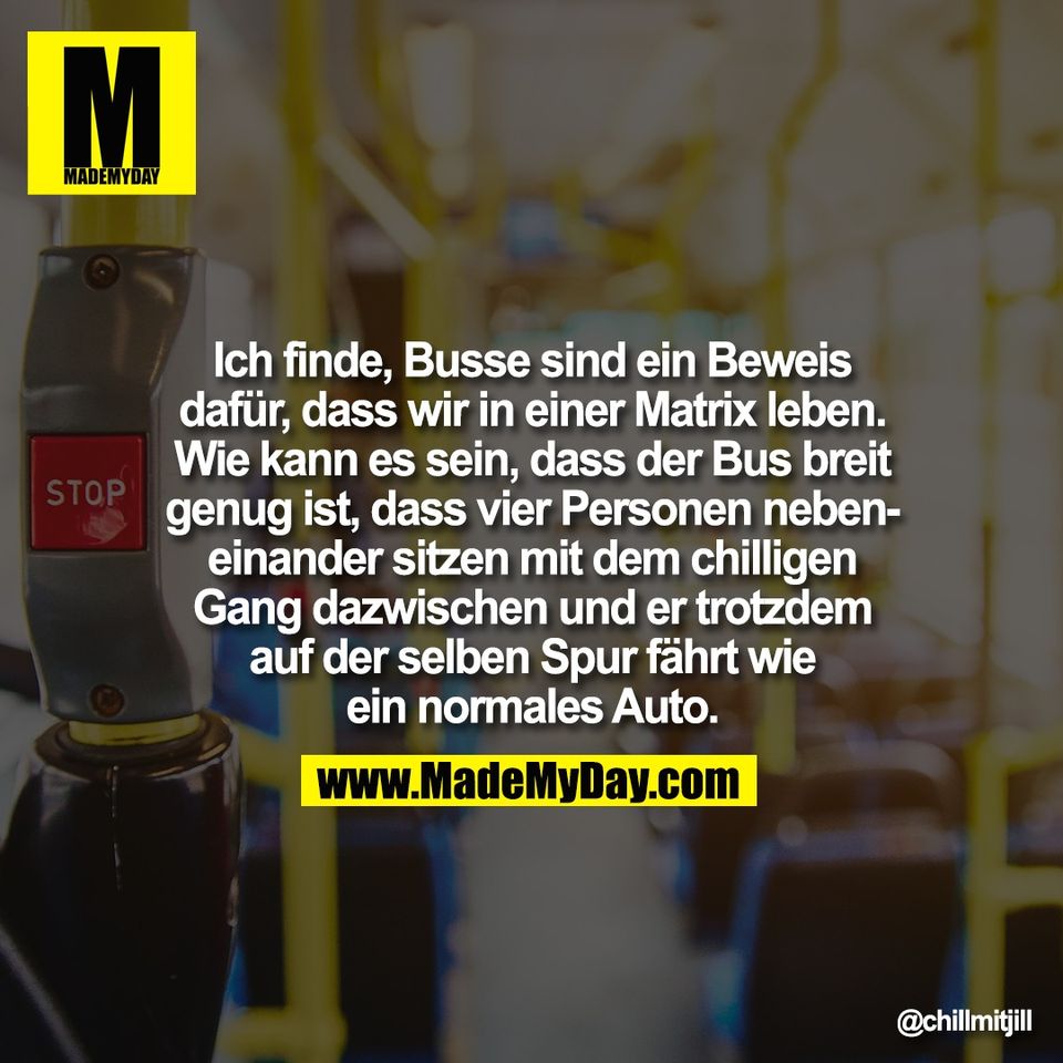 Ich finde, Busse sind ein Beweis<br />
dafür, dass wir in einer Matrix leben.<br />
Wie kann es sein, dass der Bus breit<br />
genug ist, dass vier Personen neben-<br />
einander sitzen mit dem chilligen<br />
Gang dazwischen und er trotzdem<br />
auf der selben Spur fährt wie<br />
ein normales Auto.