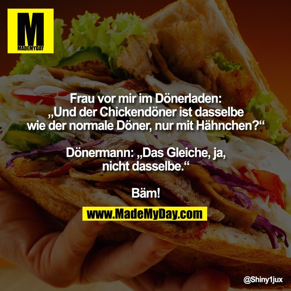 Frau vor mir im Dönerladen:<br />
„Und der Chickendöner ist dasselbe<br />
wie der normale Döner, nur mit Hähnchen?“<br />
<br />
Dönermann: „Das Gleiche, ja,<br />
nicht dasselbe.“<br />
<br />
Bäm!
