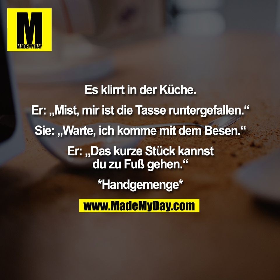 Es klirrt in der Küche.<br />
<br />
Er: „Mist, mir ist die Tasse runtergefallen.“<br />
<br />
Sie: „Warte, ich komme mit dem Besen.“<br />
<br />
Er: „Das kurze Stück kannst<br />
du zu Fuß gehen.“<br />
<br />
*Handgemenge*