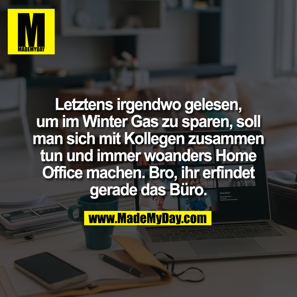 Letztens irgendwo gelesen,<br />
um im Winter Gas zu sparen, soll<br />
man sich mit Kollegen zusammen<br />
tun und immer woanders Home<br />
Office machen. Bro, ihr erfindet<br />
gerade das Büro.