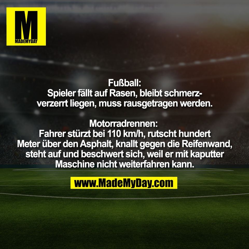 Fußball:<br />
Spieler fällt auf Rasen, bleibt schmerz-<br />
verzerrt liegen, muss rausgetragen werden.<br />
<br />
Motorradrennen: <br />
Fahrer stürzt bei 110 km/h, rutscht hundert<br />
Meter über den Asphalt, knallt gegen die Reifenwand,<br />
steht auf und beschwert sich, weil er mit kaputter<br />
Maschine nicht weiterfahren kann.