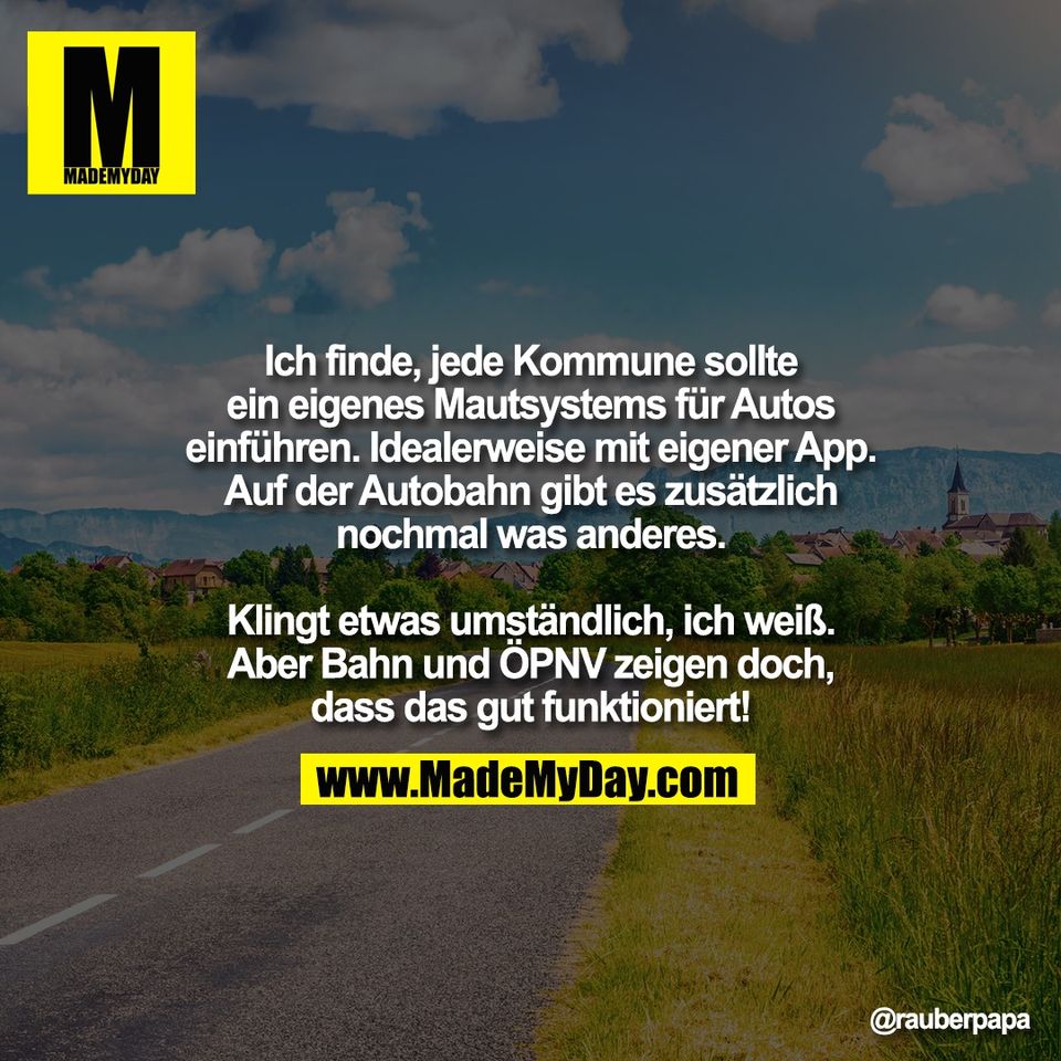 Ich finde, jede Kommune sollte<br />
ein eigenes Mautsystems für Autos<br />
einführen. Idealerweise mit eigener App.<br />
Auf der Autobahn gibt es zusätzlich<br />
nochmal was anderes.<br />
<br />
Klingt etwas umständlich, ich weiß.<br />
Aber Bahn und ÖPNV zeigen doch,<br />
dass das gut funktioniert!