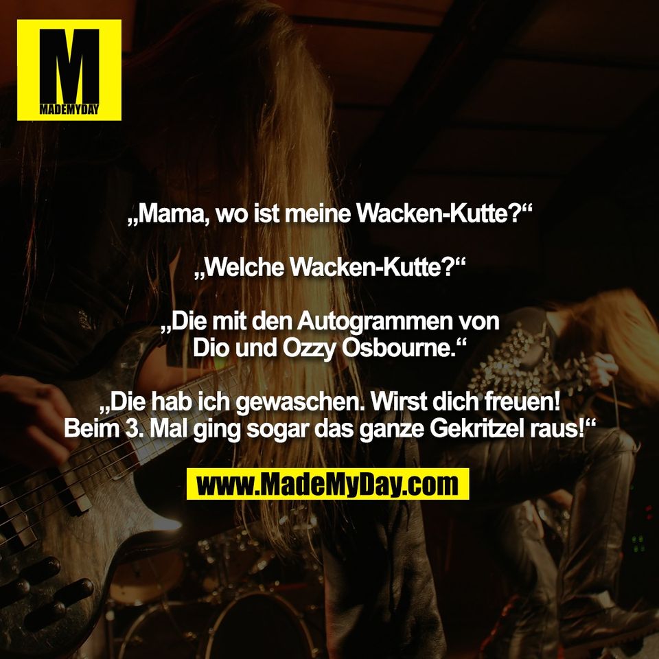 „Mama, wo ist meine Wacken-Kutte?“<br />
<br />
„Welche Wacken-Kutte?“<br />
<br />
„Die mit den Autogrammen von<br />
Dio und Ozzy Osbourne.“<br />
<br />
„Die hab ich gewaschen. Wirst dich freuen!<br />
Beim 3. Mal ging sogar das ganze Gekritzel raus!“