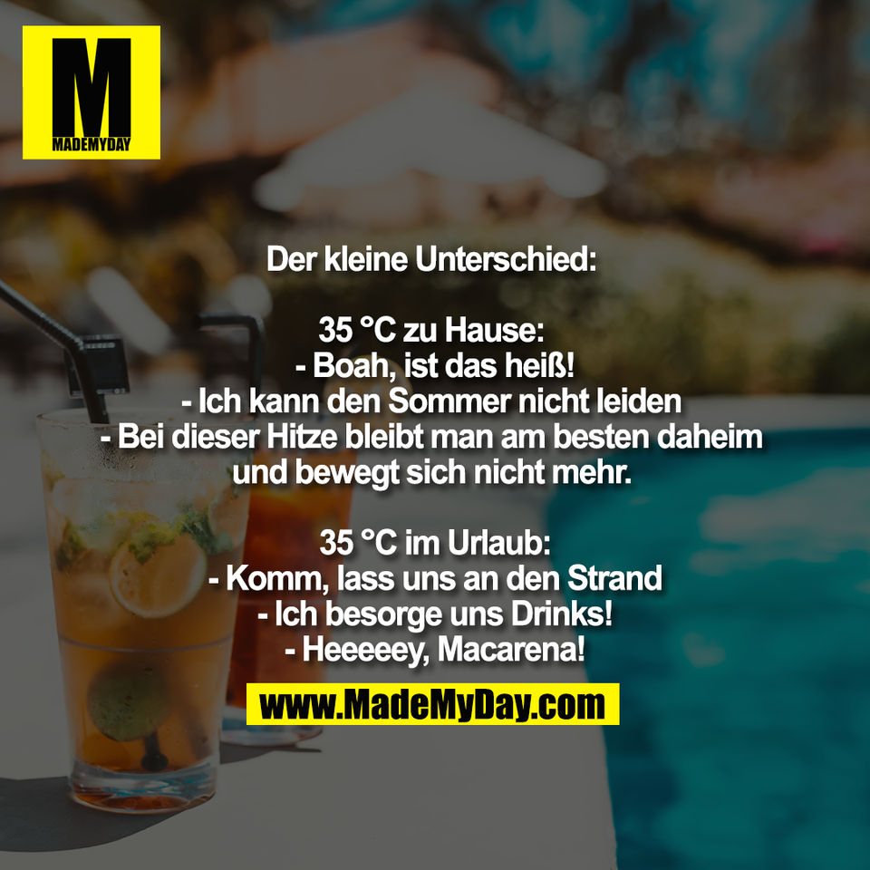 Der kleine Unterschied: <br />
<br />
35 °C zu Hause: <br />
- Boah, ist das heiß!<br />
- Ich kann den Sommer nicht leiden <br />
- Bei dieser Hitze bleibt man am besten daheim <br />
und bewegt sich nicht mehr. <br />
<br />
35 °C im Urlaub:<br />
- Komm, lass uns an den Strand<br />
- Ich besorge uns Drinks!<br />
- Heeeeey, Macarena!
