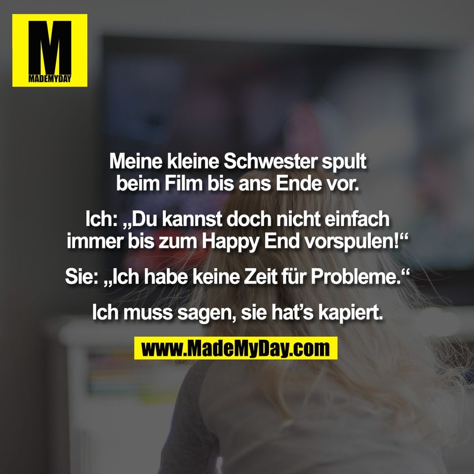 Meine kleine Schwester spult<br />
beim Film bis ans Ende vor.<br />
<br />
Ich: „Du kannst doch nicht einfach<br />
immer bis zum Happy End vorspulen!“<br />
<br />
Sie: „Ich habe keine Zeit für Probleme.“<br />
<br />
Ich muss sagen, sie hat’s kapiert.