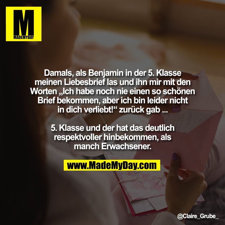 Damals, als Benjamin in der 5. Klasse<br />
meinen Liebesbrief las und ihn mir mit den<br />
Worten „Ich habe noch nie einen so schönen<br />
Brief bekommen, aber ich bin leider nicht<br />
in dich verliebt!“ zurück gab ...<br />
<br />
5. Klasse und der hat das deutlich<br />
respektvoller hinbekommen, als<br />
manch Erwachsener.