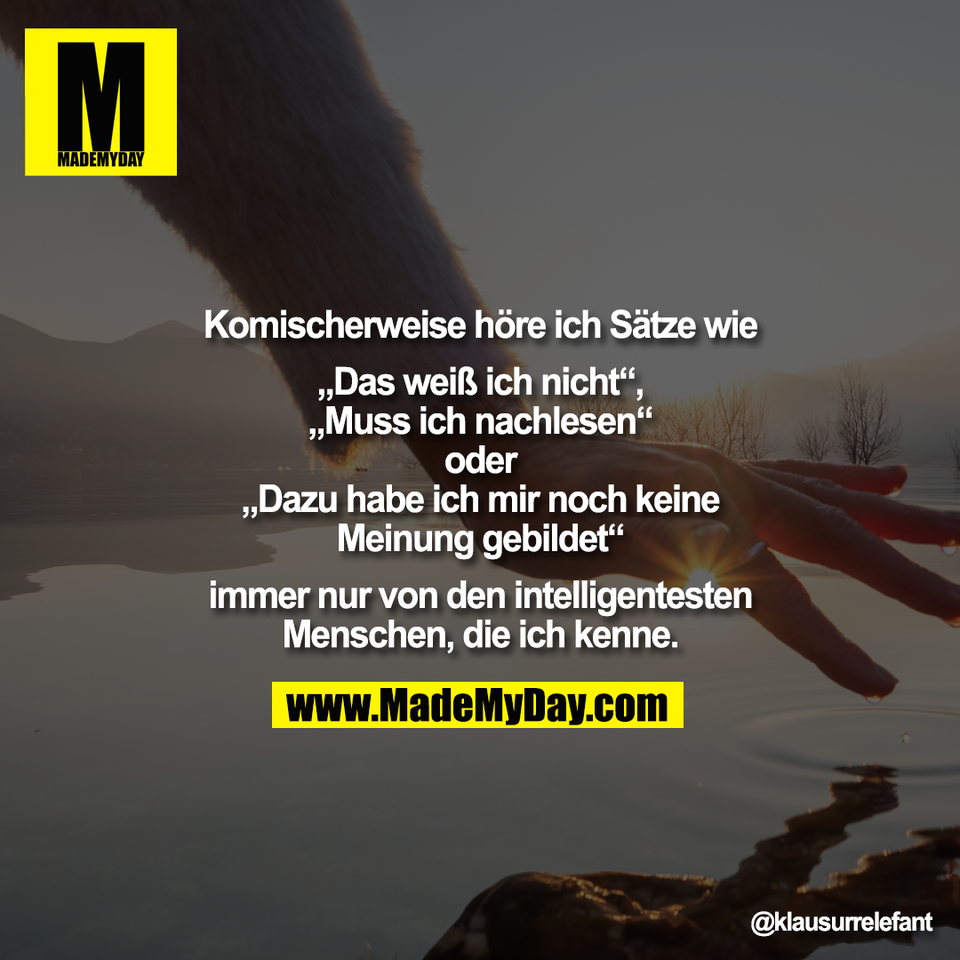 Komischerweise höre ich Sätze wie<br />
<br />
„Das weiß ich nicht“,<br />
„Muss ich nachlesen“<br />
oder<br />
„Dazu habe ich mir noch keine<br />
Meinung gebildet“<br />
<br />
immer nur von den intelligentesten<br />
Menschen, die ich kenne.