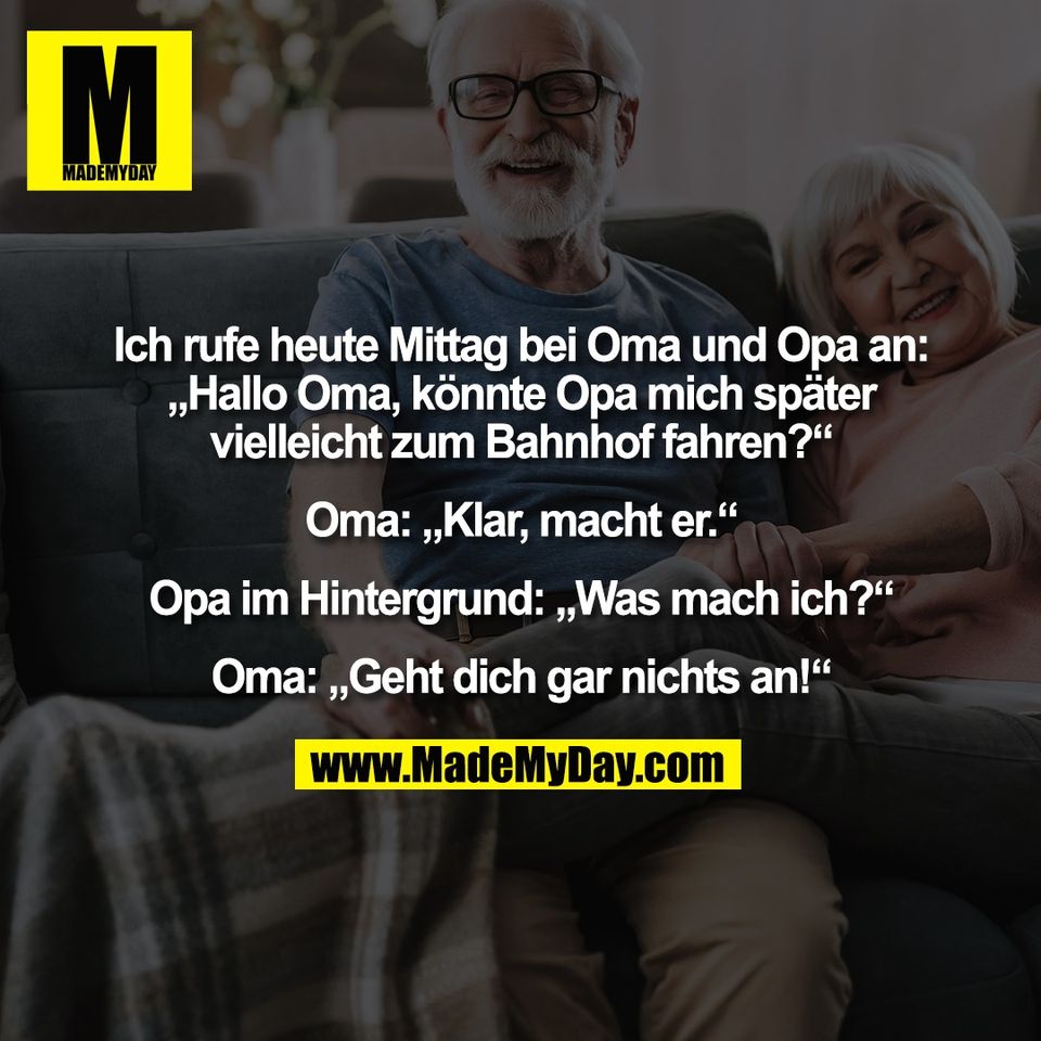 Ich rufe heute Mittag bei Oma und Opa an:<br />
„Hallo Oma, könnte Opa mich später<br />
vielleicht zum Bahnhof fahren?“<br />
<br />
Oma: „Klar, macht er.“<br />
<br />
Opa im Hintergrund: „Was mach ich?“<br />
<br />
Oma: „Geht dich gar nichts an!“