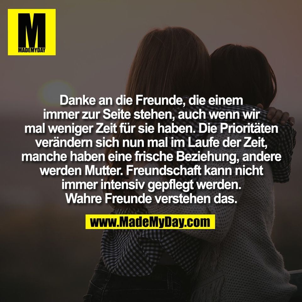 Danke an die Freunde, die einem<br />
immer zur Seite stehen, auch wenn wir<br />
mal weniger Zeit für sie haben. Die Prioritäten<br />
verändern sich nun mal im Laufe der Zeit,<br />
manche haben eine frische Beziehung, andere<br />
werden Mutter. Freundschaft kann nicht<br />
immer intensiv gepflegt werden.<br />
Wahre Freunde verstehen das.