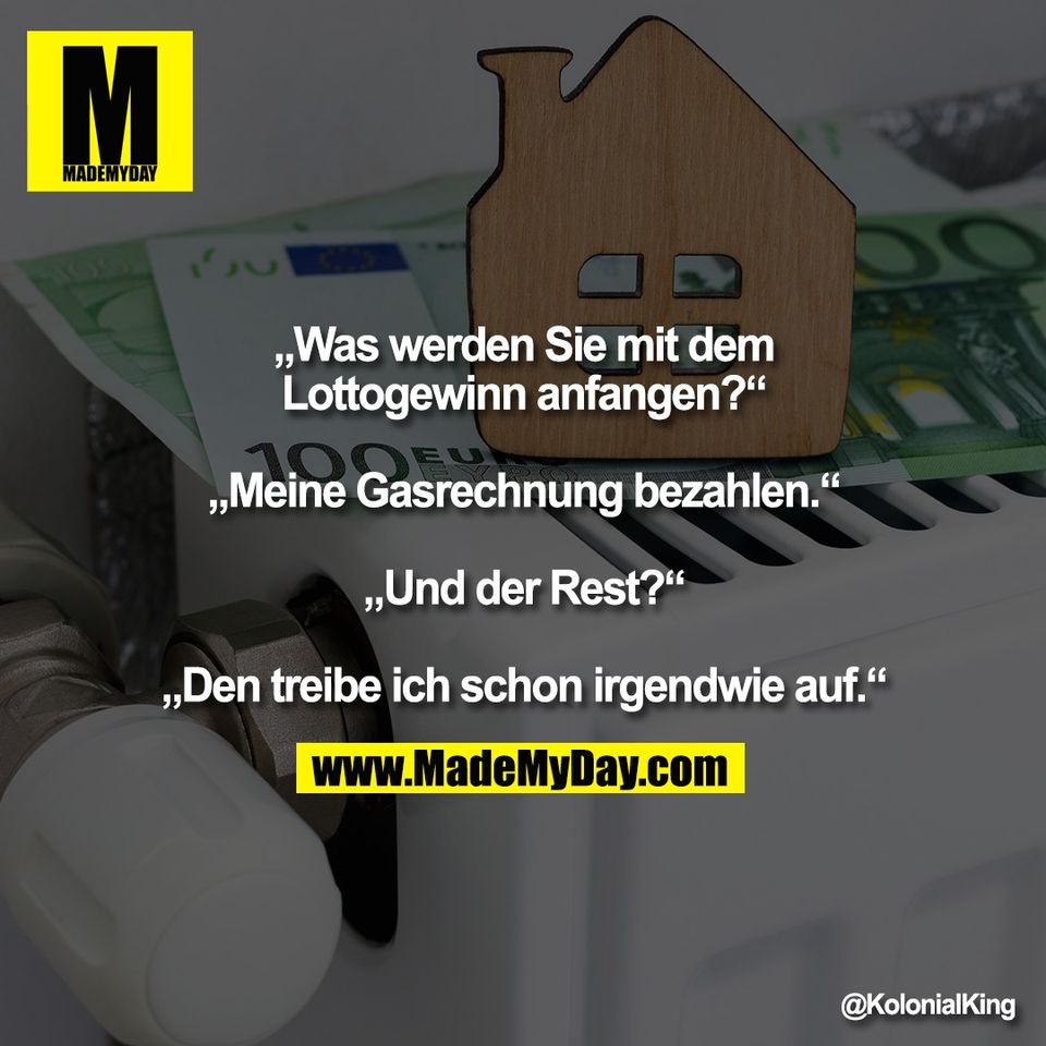 „Was werden Sie mit dem<br />
Lottogewinn anfangen?“<br />
<br />
„Meine Gasrechnung bezahlen.“<br />
<br />
„Und der Rest?“<br />
<br />
„Den treibe ich schon irgendwie auf.“