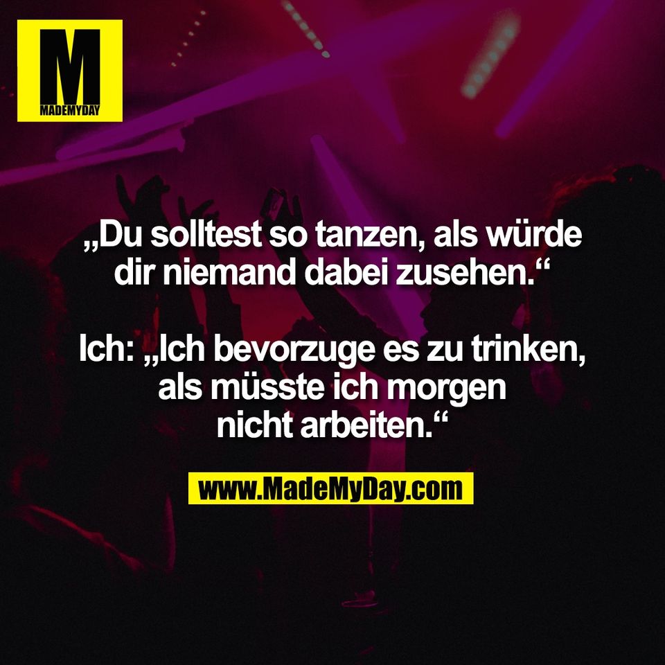 „Du solltest so tanzen, als würde<br />
dir niemand dabei zusehen.“<br />
<br />
Ich: „Ich bevorzuge es zu trinken,<br />
als müsste ich morgen<br />
nicht arbeiten.“