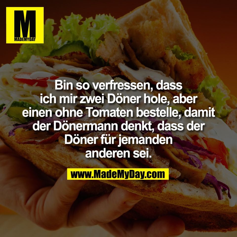 Bin so verfressen, dass<br />
ich mir zwei Döner hole, aber<br />
einen ohne Tomaten bestelle, damit<br />
der Dönermann denkt, dass der<br />
Döner für jemanden<br />
anderen sei.