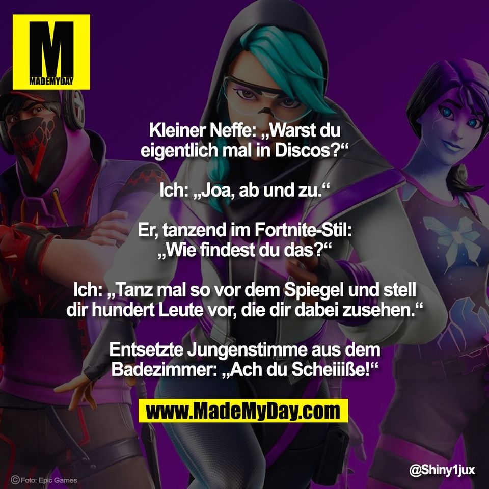 Kleiner Neffe: „Warst du<br />
eigentlich mal in Discos?“<br />
<br />
Ich: „Joa, ab und zu.“<br />
<br />
Er, tanzend im Fortnite-Stil:<br />
„Wie findest du das?“<br />
<br />
Ich: „Tanz mal so vor dem Spiegel und stell<br />
dir hundert Leute vor, die dir dabei zusehen.“<br />
<br />
Entsetzte Jungenstimme aus dem<br />
Badezimmer: „Ach du Scheiiiße!“