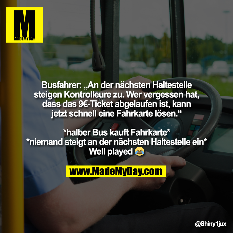 Busfahrer: „An der nächsten Haltestelle<br />
steigen Kontrolleure zu. Wer vergessen hat,<br />
dass das 9€-Ticket abgelaufen ist, kann<br />
jetzt schnell eine Fahrkarte lösen.“<br />
<br />
*halber Bus kauft Fahrkarte*<br />
*niemand steigt an der nächsten Haltestelle ein*<br />
Well played 😂