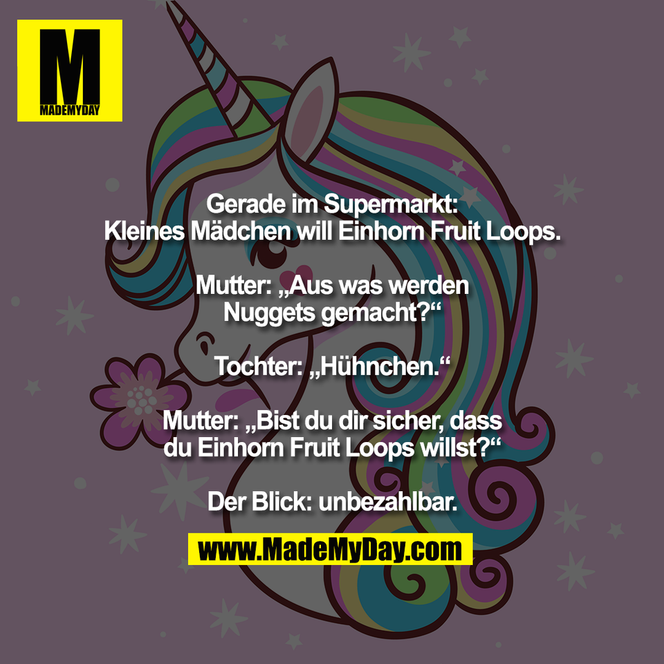 Gerade im Supermarkt:<br />
Kleines Mädchen will Einhorn Fruit Loops.<br />
<br />
Mutter: „Aus was werden<br />
Nuggets gemacht?“<br />
<br />
Tochter: „Hühnchen.“<br />
<br />
Mutter: „Bist du dir sicher, dass<br />
du Einhorn Fruit Loops willst?“<br />
<br />
Der Blick: unbezahlbar.
