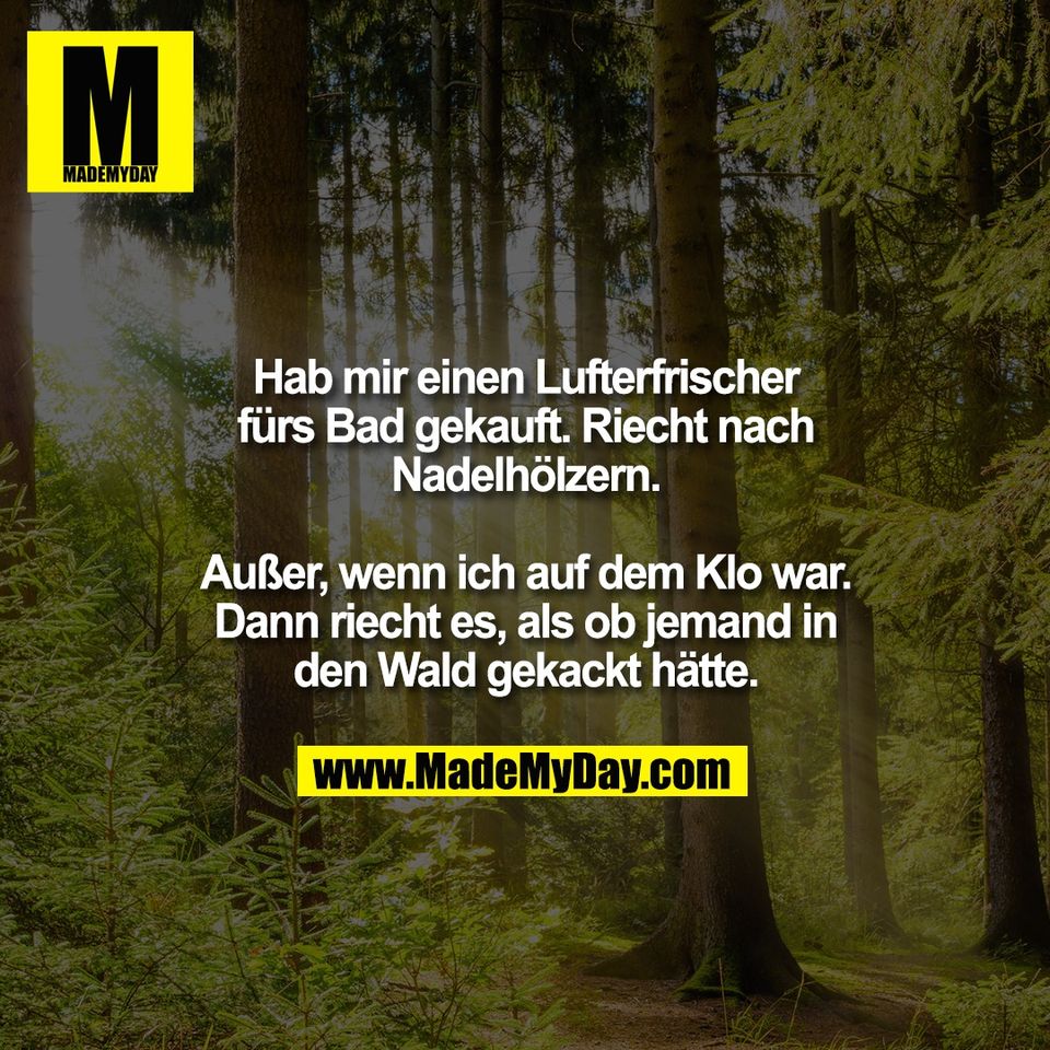Hab mir einen Lufterfrischer<br />
fürs Bad gekauft. Riecht nach<br />
Nadelhölzern.<br />
<br />
Außer, wenn ich auf dem Klo war.<br />
Dann riecht es, als ob jemand in<br />
den Wald gekackt hätte.