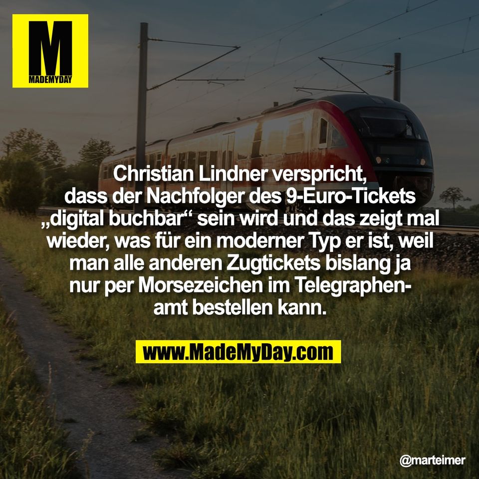 Christian Lindner verspricht,<br />
dass der Nachfolger des 9-Euro-Tickets<br />
„digital buchbar“ sein wird und das zeigt mal<br />
wieder, was für ein moderner Typ er ist, weil<br />
man alle anderen Zugtickets bislang ja<br />
nur per Morsezeichen im Telegraphen-<br />
amt bestellen kann.