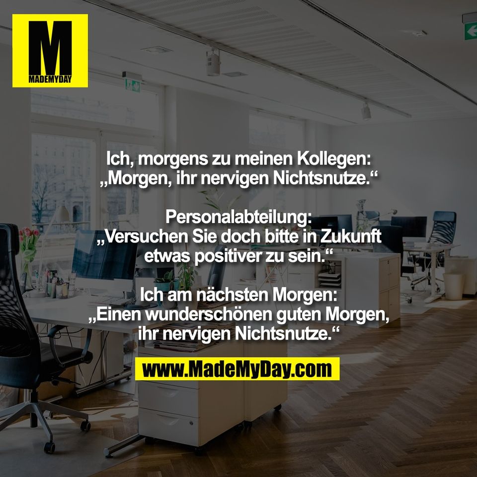 Ich, morgens zu meinen Kollegen:<br />
„Morgen, ihr nervigen Nichtsnutze.“<br />
<br />
Personalabteilung:<br />
„Versuchen Sie doch bitte in Zukunft<br />
etwas positiver zu sein.“<br />
<br />
Ich am nächsten Morgen:<br />
„Einen wunderschönen guten Morgen,<br />
ihr nervigen Nichtsnutze.“