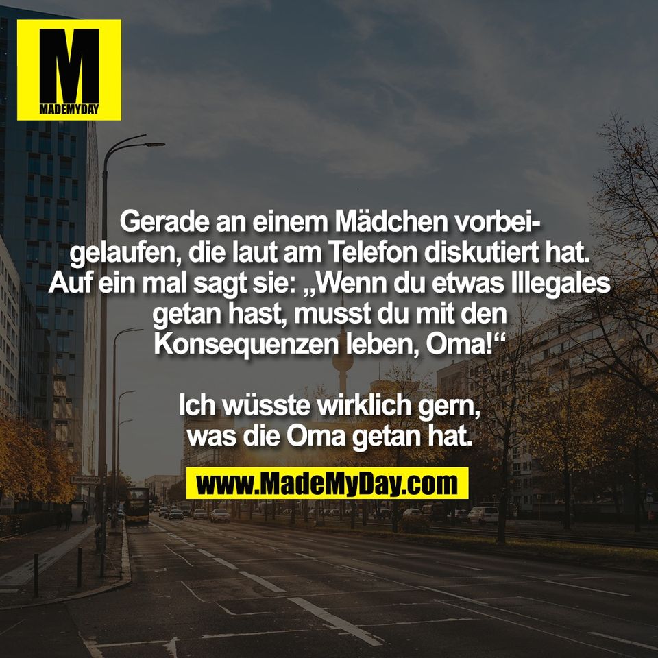 Gerade an einem Mädchen vorbei-<br />
gelaufen, die laut am Telefon diskutiert hat.<br />
Auf ein mal sagt sie: „Wenn du etwas Illegales<br />
getan hast, musst du mit den<br />
Konsequenzen leben, Oma!“<br />
<br />
Ich wüsste wirklich gern,<br />
was die Oma getan hat.