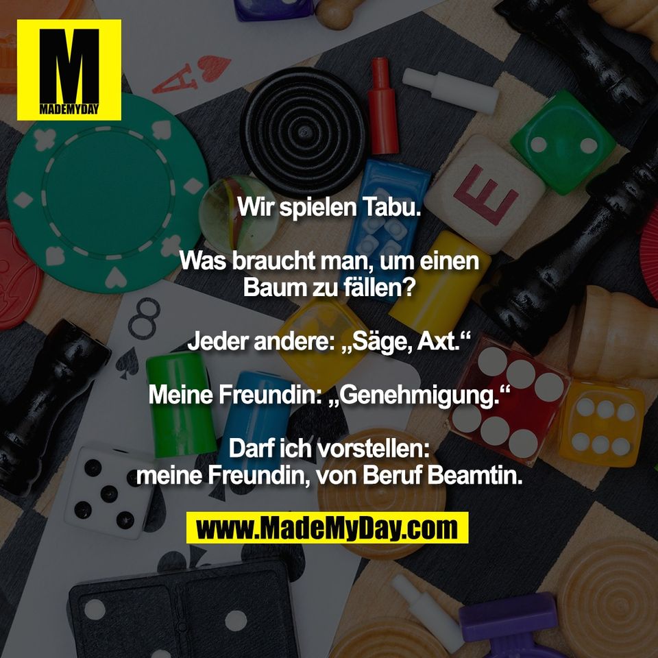 Wir spielen Tabu.<br />
<br />
Was braucht man, um einen<br />
Baum zu fällen?<br />
<br />
Jeder andere: „Säge, Axt.“<br />
<br />
Meine Freundin: „Genehmigung.“<br />
<br />
Darf ich vorstellen:<br />
meine Freundin, von Beruf Beamtin.
