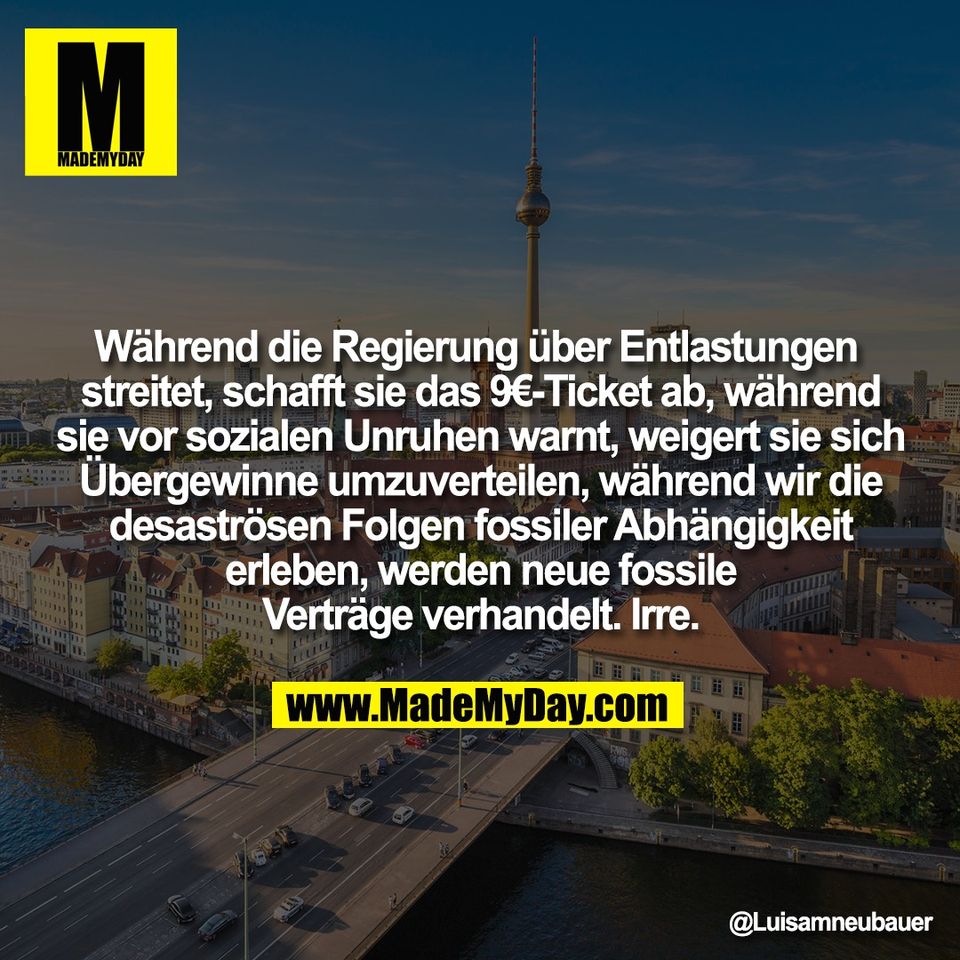 Während die Regierung über Entlastungen <br />
streitet, schafft sie das 9€-Ticket ab, während<br />
sie vor sozialen Unruhen warnt, weigert sie sich<br />
Übergewinne umzuverteilen, während wir die<br />
desaströsen Folgen fossiler Abhängigkeit<br />
erleben, werden neue fossile<br />
Verträge verhandelt. Irre.