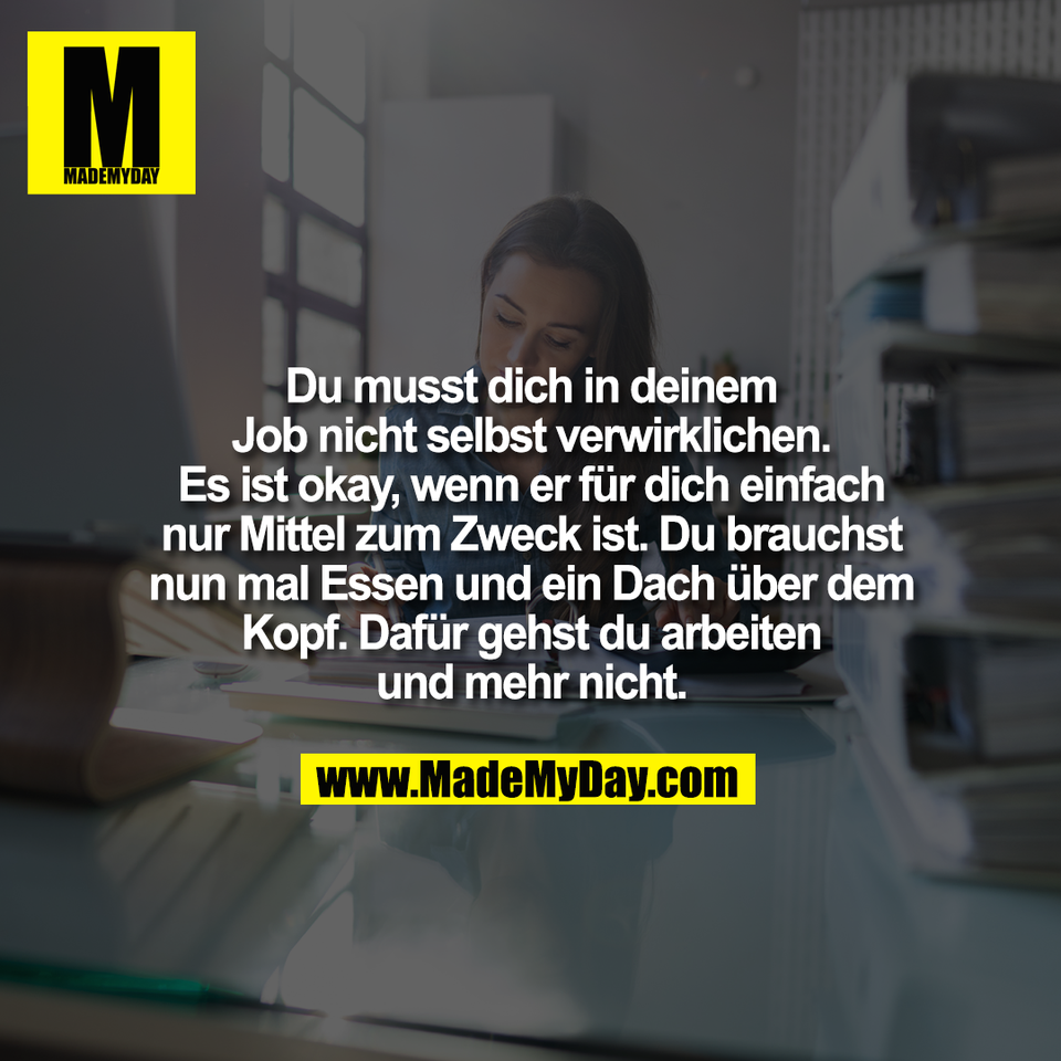 Du musst dich in deinem<br />
Job nicht selbst verwirklichen.<br />
Es ist okay, wenn er für dich einfach<br />
nur Mittel zum Zweck ist. Du brauchst<br />
nun mal Essen und ein Dach über dem<br />
Kopf. Dafür gehst du arbeiten<br />
und mehr nicht.