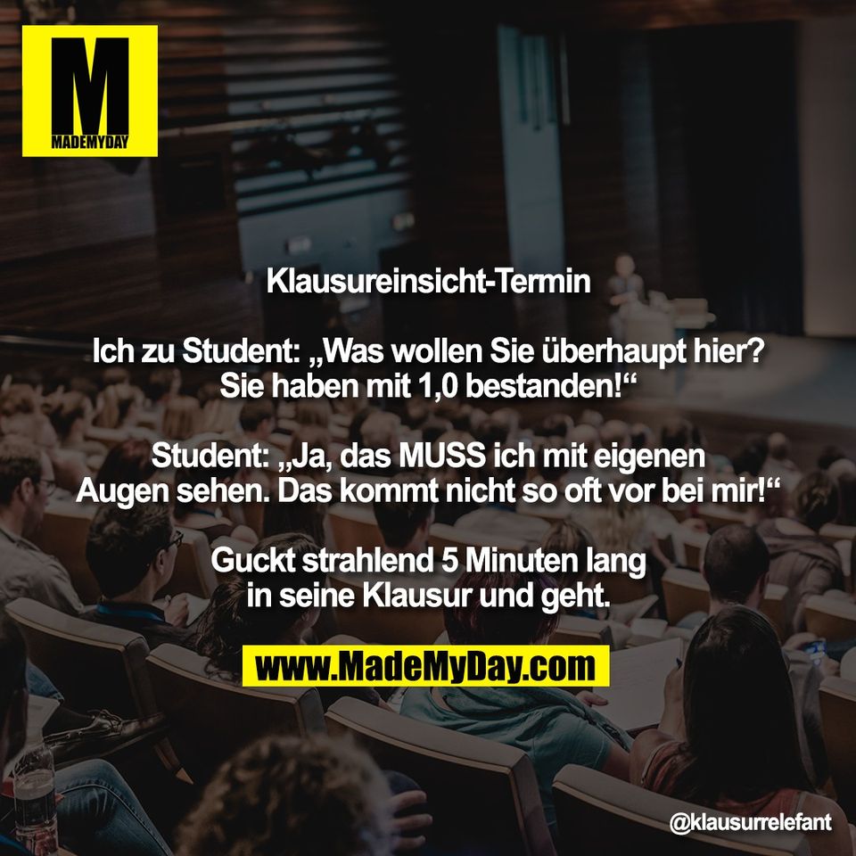 Klausureinsicht-Termin<br />
<br />
Ich zu Student: „Was wollen Sie überhaupt hier?<br />
Sie haben mit 1,0 bestanden!“<br />
<br />
Student: „Ja, das MUSS ich mit eigenen<br />
Augen sehen. Das kommt nicht so oft vor bei mir!“<br />
<br />
Guckt strahlend 5 Minuten lang<br />
in seine Klausur und geht.