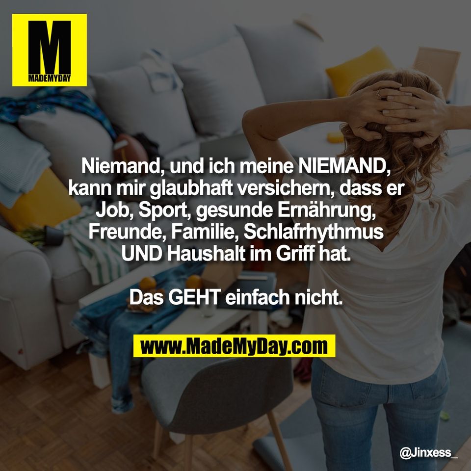 Niemand, und ich meine NIEMAND,<br />
kann mir glaubhaft versichern, dass er<br />
Job, Sport, gesunde Ernährung,<br />
Freunde, Familie, Schlafrhythmus<br />
UND Haushalt im Griff hat.<br />
<br />
Das GEHT einfach nicht.