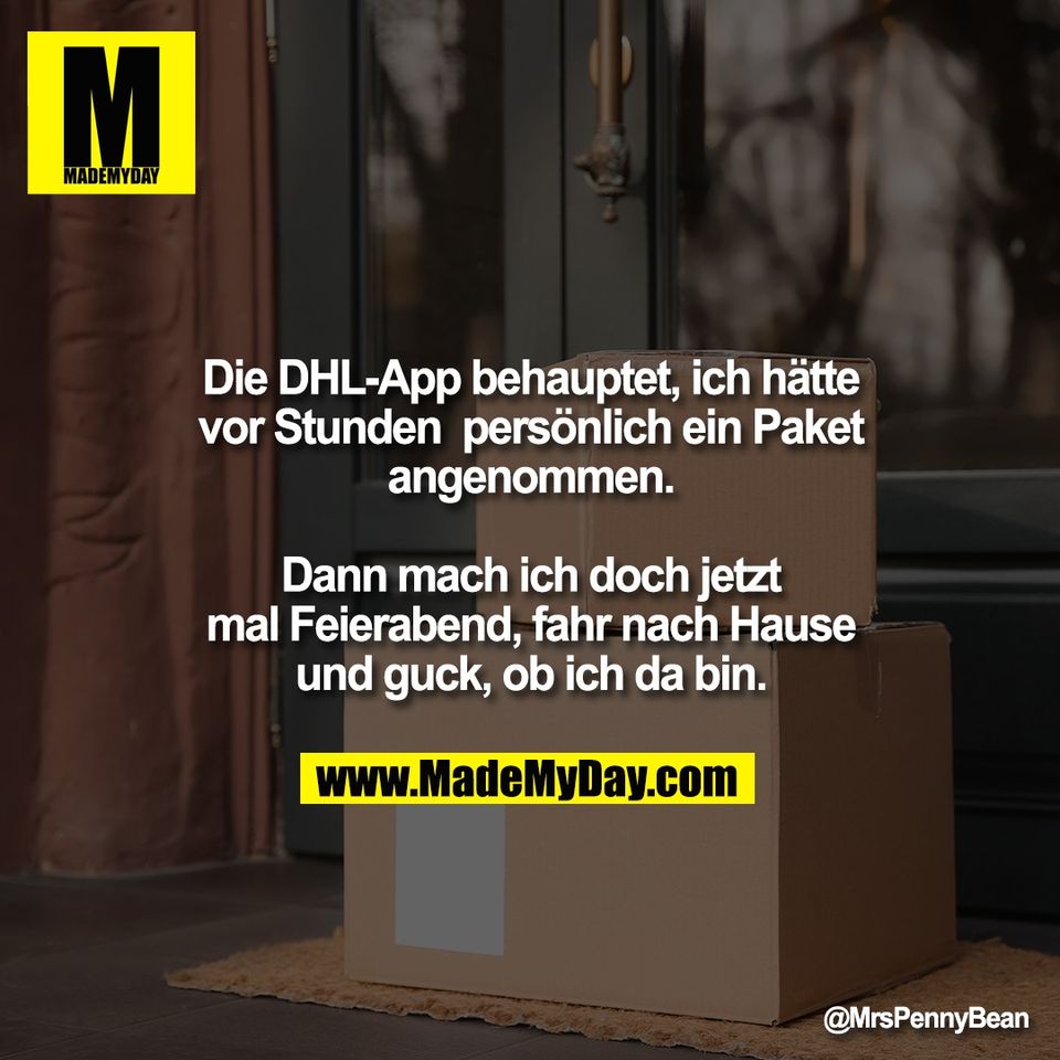 Die DHL-App behauptet, ich hätte<br />
vor Stunden  persönlich ein Paket<br />
angenommen.<br />
<br />
Dann mach ich doch jetzt<br />
mal Feierabend, fahr nach Hause<br />
und guck, ob ich da bin.