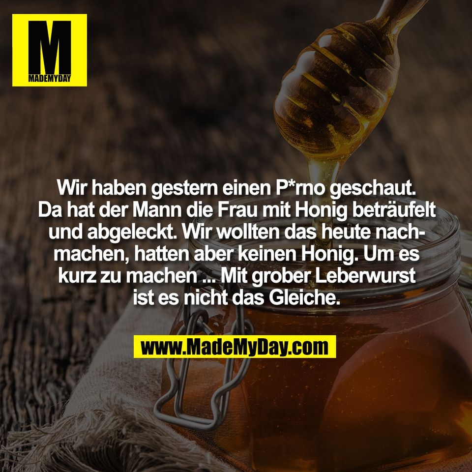 Wir haben gestern einen P*rno geschaut.<br />
Da hat der Mann die Frau mit Honig beträufelt<br />
und abgeleckt. Wir wollten das heute nach-<br />
machen, hatten aber keinen Honig. Um es<br />
kurz zu machen ... Mit grober Leberwurst<br />
ist es nicht das Gleiche.